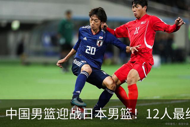 中国男篮迎战日本男篮！12人最终参赛名单正式公布，攻防均衡全力冲击胜利